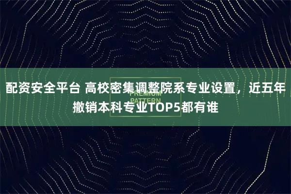 配资安全平台 高校密集调整院系专业设置，近五年撤销本科专业TOP5都有谁