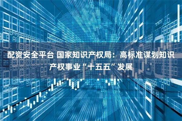 配资安全平台 国家知识产权局：高标准谋划知识产权事业“十五五”发展