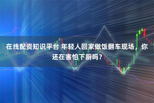 在线配资知识平台 年轻人回家做饭翻车现场，你还在害怕下厨吗？
